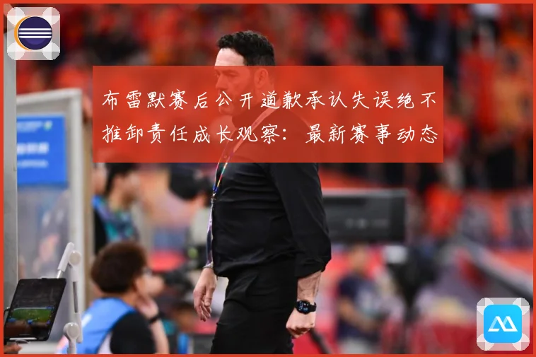 布雷默赛后公开道歉承认失误绝不推卸责任成长观察：最新赛事动态与深度分析