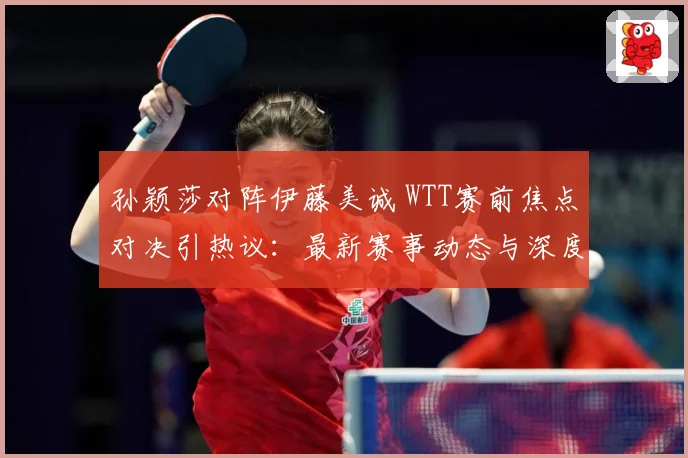 孙颖莎对阵伊藤美诚 WTT赛前焦点对决引热议：最新赛事动态与深度分析