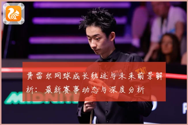费雷尔网球成长轨迹与未来前景解析：最新赛事动态与深度分析