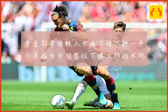 李金羽带领铁人开局不佳二胜一平六负成为中超首位下课主帅战术观察：最新赛事动态与深度分析