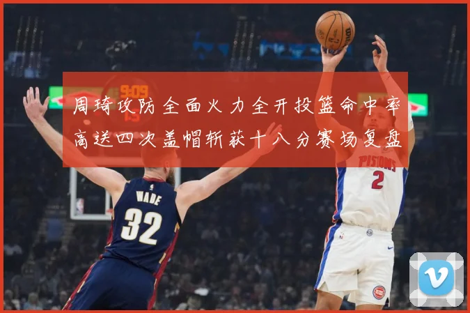周琦攻防全面火力全开投篮命中率高送四次盖帽斩获十八分赛场复盘：最新赛事动态与深度分析