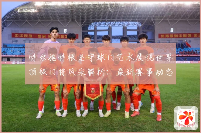 特尔施特根坚守球门艺术展现世界顶级门将风采解析：最新赛事动态与深度分析