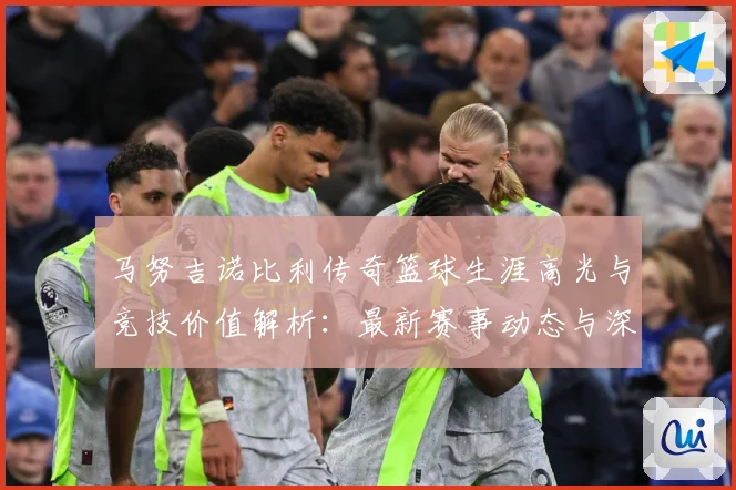 马努吉诺比利传奇篮球生涯高光与竞技价值解析：最新赛事动态与深度分析