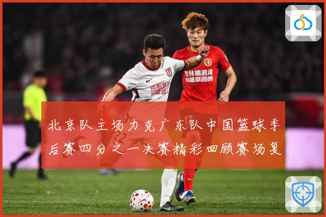 北京队主场力克广东队中国篮球季后赛四分之一决赛精彩回顾赛场复盘：最新赛事动态与深度分析