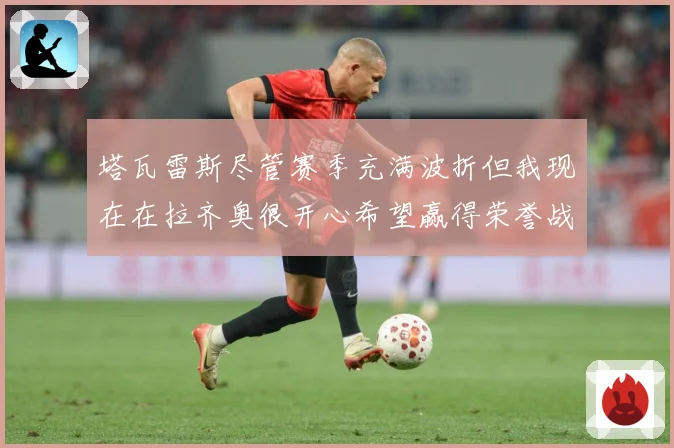 塔瓦雷斯尽管赛季充满波折但我现在在拉齐奥很开心希望赢得荣誉战术观察：最新赛事动态与深度分析