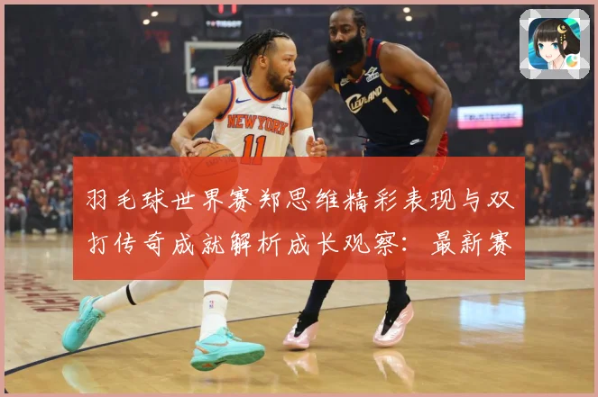羽毛球世界赛郑思维精彩表现与双打传奇成就解析成长观察：最新赛事动态与深度分析