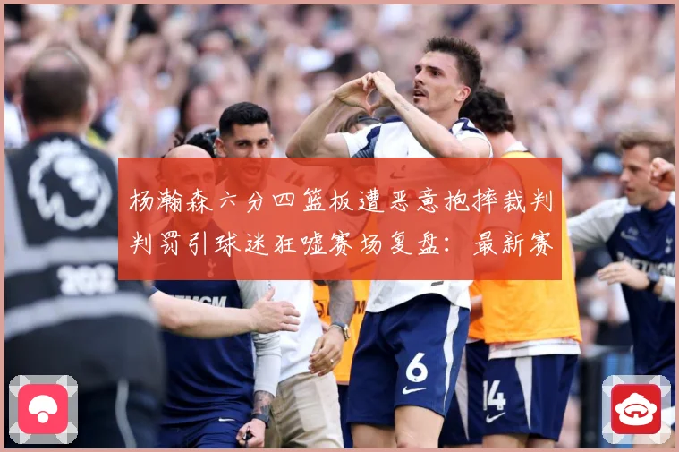 杨瀚森六分四篮板遭恶意抱摔裁判判罚引球迷狂嘘赛场复盘：最新赛事动态与深度分析