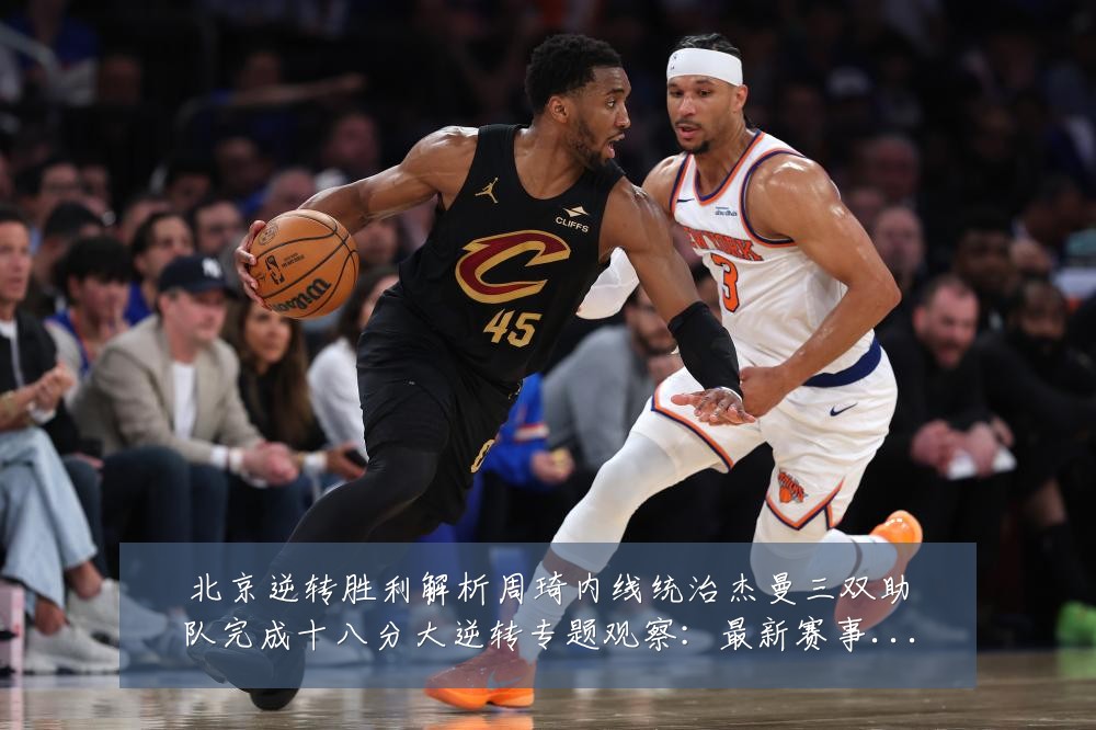 北京逆转胜利解析周琦内线统治杰曼三双助队完成十八分大逆转专题观察：最新赛事动态与深度分析