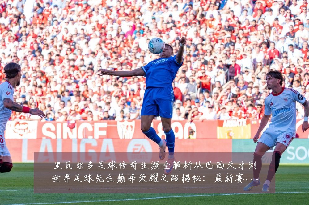 里瓦尔多足球传奇生涯全解析从巴西天才到世界足球先生巅峰荣耀之路揭秘:最新赛事动态与深度分析