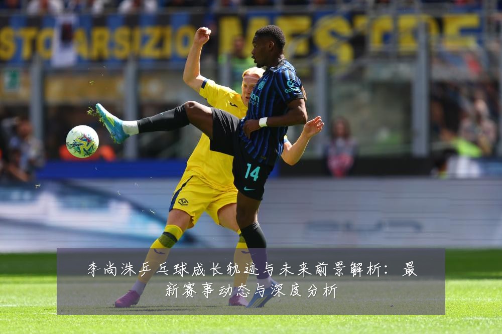 李尚洙乒乓球成长轨迹与未来前景解析:最新赛事动态与深度分析