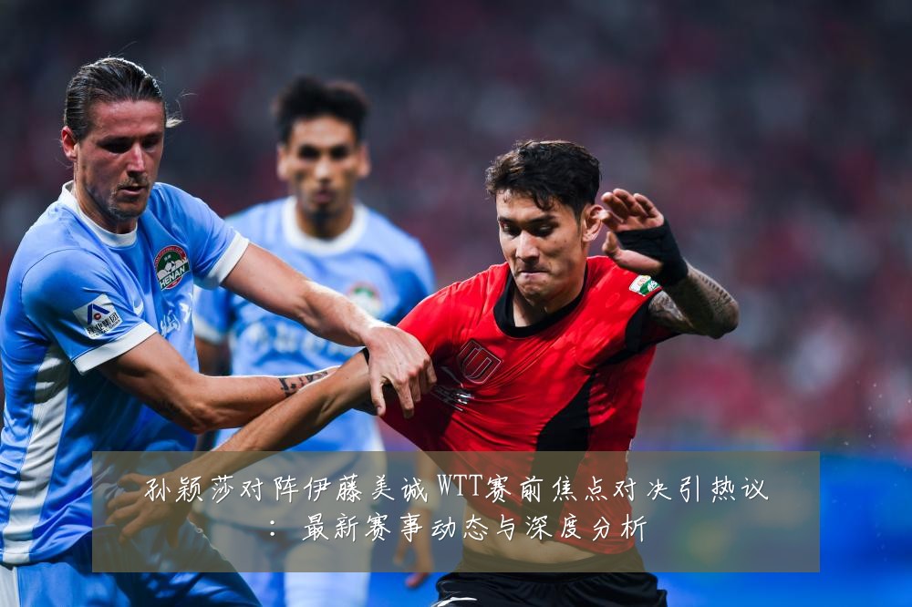 孙颖莎对阵伊藤美诚 WTT赛前焦点对决引热议:最新赛事动态与深度分析