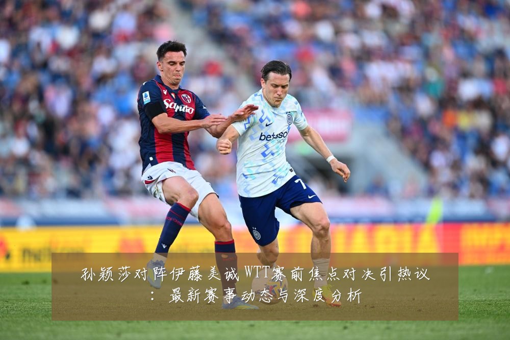 孙颖莎对阵伊藤美诚 WTT赛前焦点对决引热议:最新赛事动态与深度分析