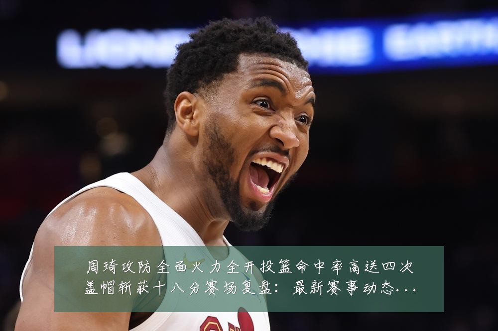 周琦攻防全面火力全开投篮命中率高送四次盖帽斩获十八分赛场复盘：最新赛事动态与深度分析