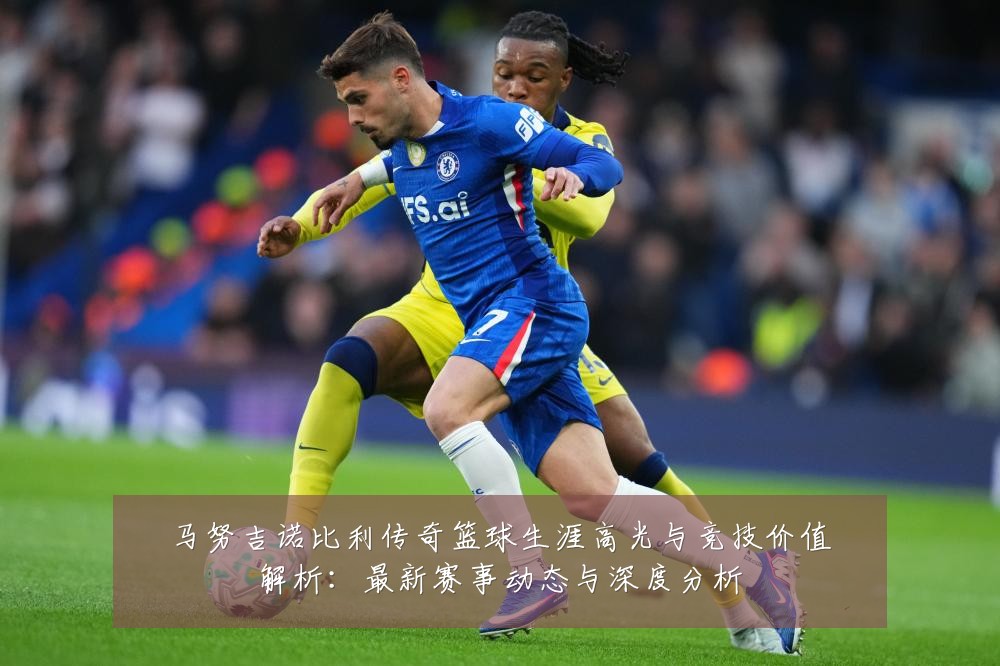 马努吉诺比利传奇篮球生涯高光与竞技价值解析:最新赛事动态与深度分析
