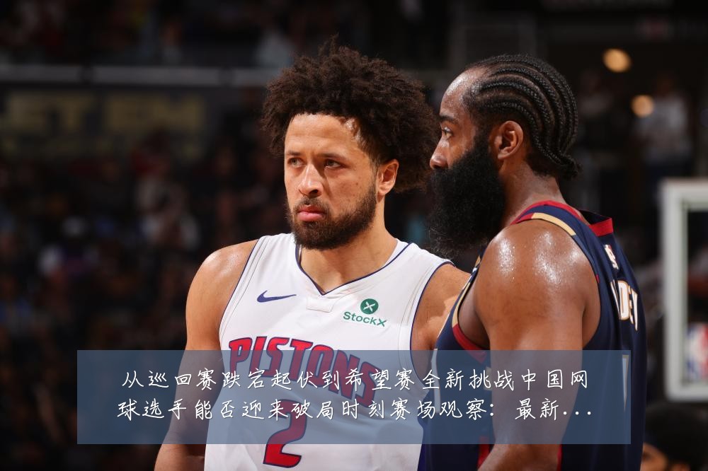 从巡回赛跌宕起伏到希望赛全新挑战中国网球选手能否迎来破局时刻赛场观察:最新赛事动态与深度分析